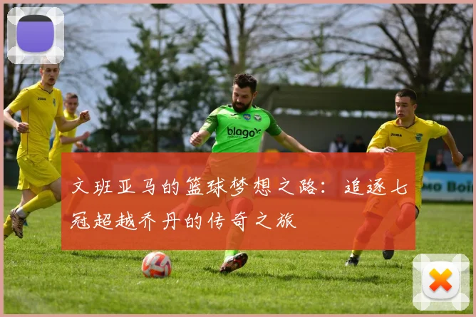 文班亚马的篮球梦想之路：追逐七冠超越乔丹的传奇之旅