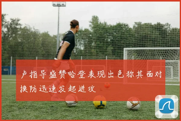 卢指导盛赞哈登表现出色称其面对换防迅速发起进攻