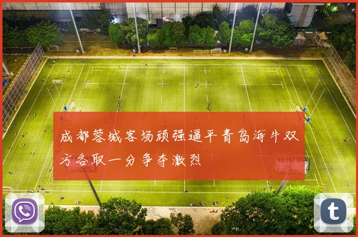 成都蓉城客场顽强逼平青岛海牛双方各取一分争夺激烈