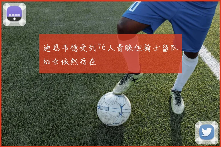 迪恩韦德受到76人青睐但骑士留队机会依然存在