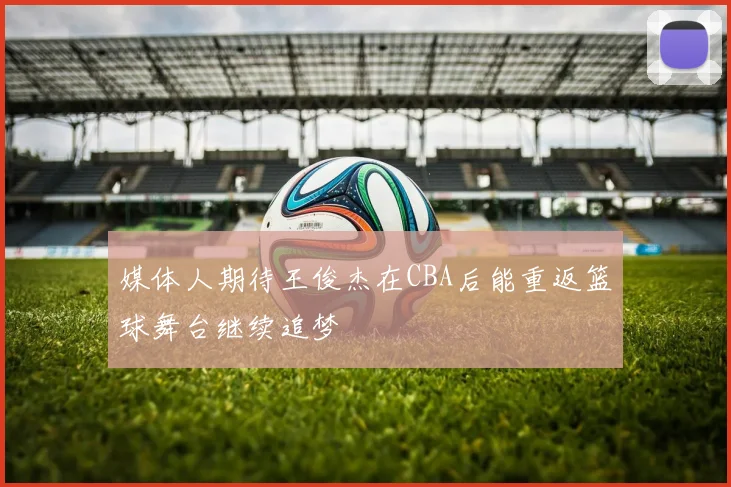 媒体人期待王俊杰在CBA后能重返篮球舞台继续追梦