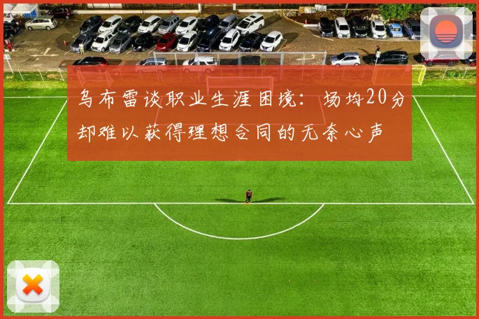 乌布雷谈职业生涯困境：场均20分却难以获得理想合同的无奈心声