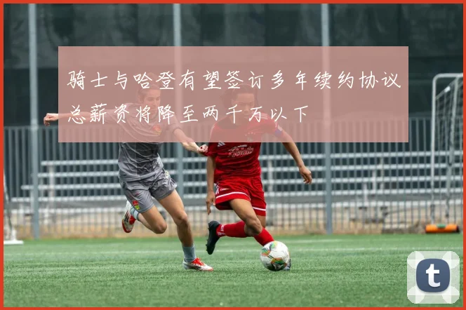 骑士与哈登有望签订多年续约协议总薪资将降至两千万以下