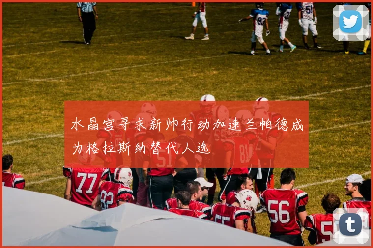 水晶宫寻求新帅行动加速兰帕德成为格拉斯纳替代人选