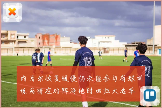 内马尔恢复缓慢仍未能参与有球训练或将在对阵海地时回归大名单