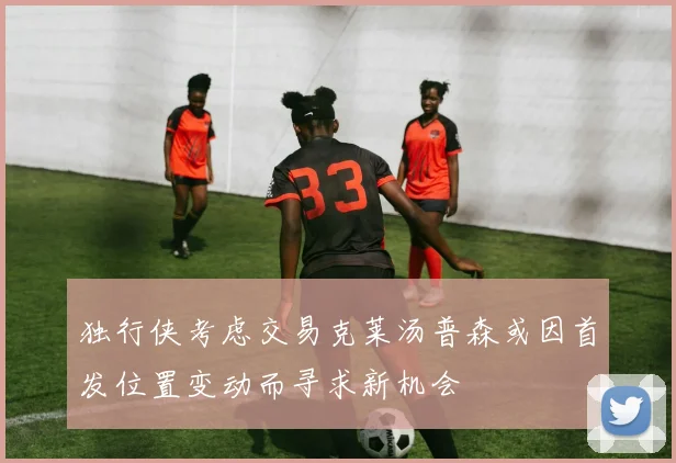 独行侠考虑交易克莱汤普森或因首发位置变动而寻求新机会