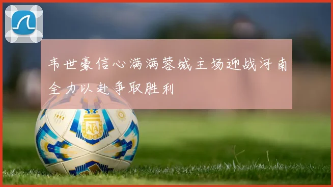 韦世豪信心满满蓉城主场迎战河南全力以赴争取胜利