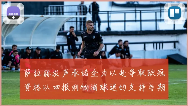 萨拉赫发声承诺全力以赴争取欧冠资格以回报利物浦球迷的支持与期待