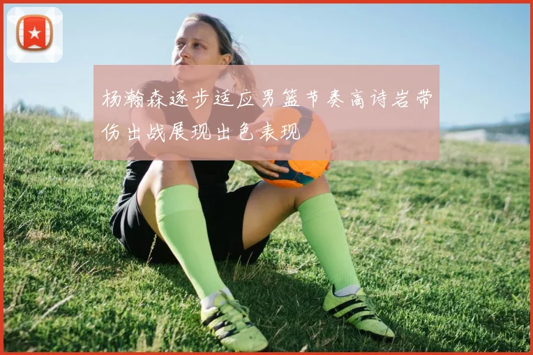 杨瀚森逐步适应男篮节奏高诗岩带伤出战展现出色表现