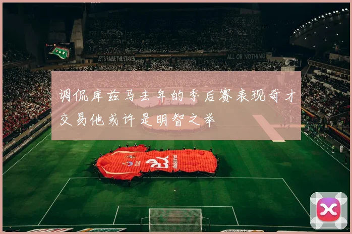调侃库兹马去年的季后赛表现奇才交易他或许是明智之举