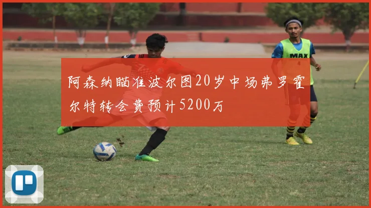 阿森纳瞄准波尔图20岁中场弗罗霍尔特转会费预计5200万