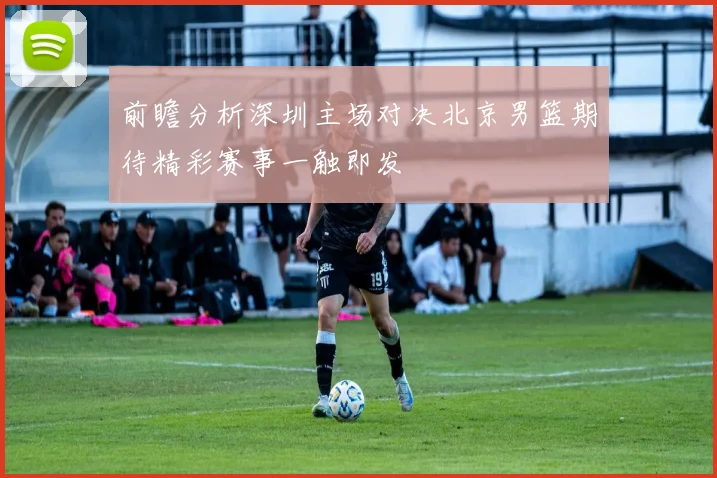 前瞻分析深圳主场对决北京男篮期待精彩赛事一触即发
