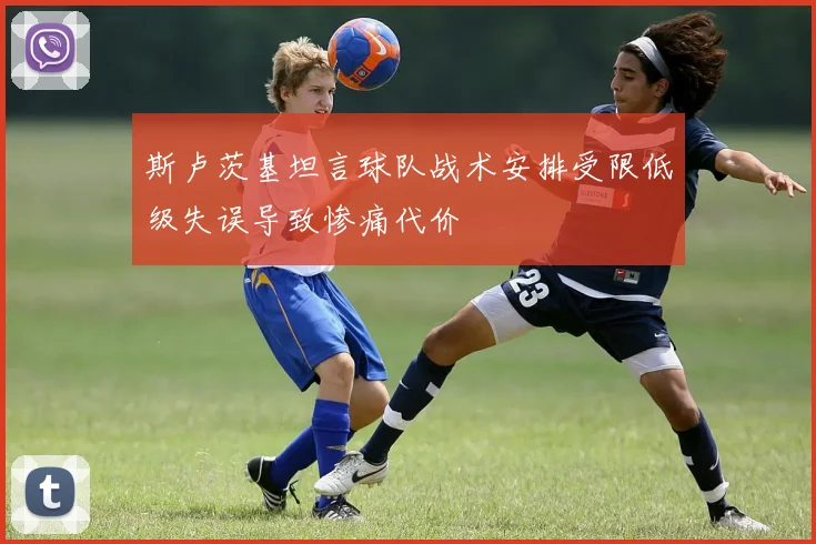 斯卢茨基坦言球队战术安排受限低级失误导致惨痛代价