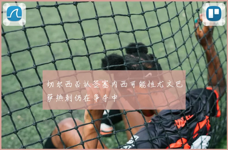 切尔西否认签塞内西可能性尤文巴萨热刺仍在争夺中