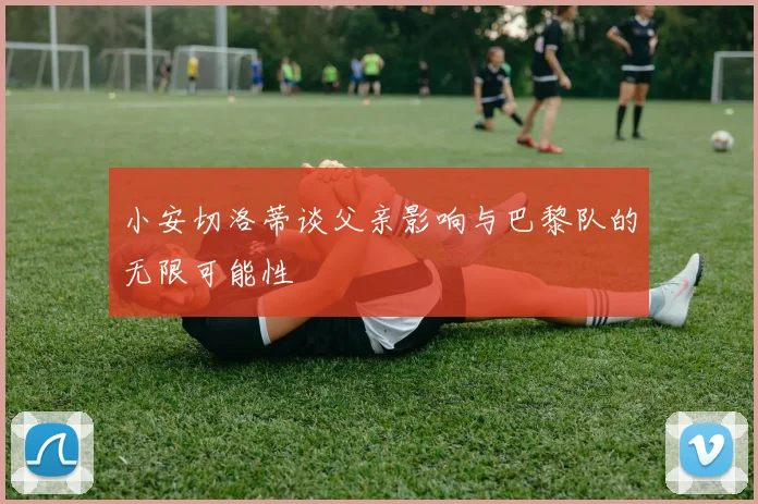 小安切洛蒂谈父亲影响与巴黎队的无限可能性