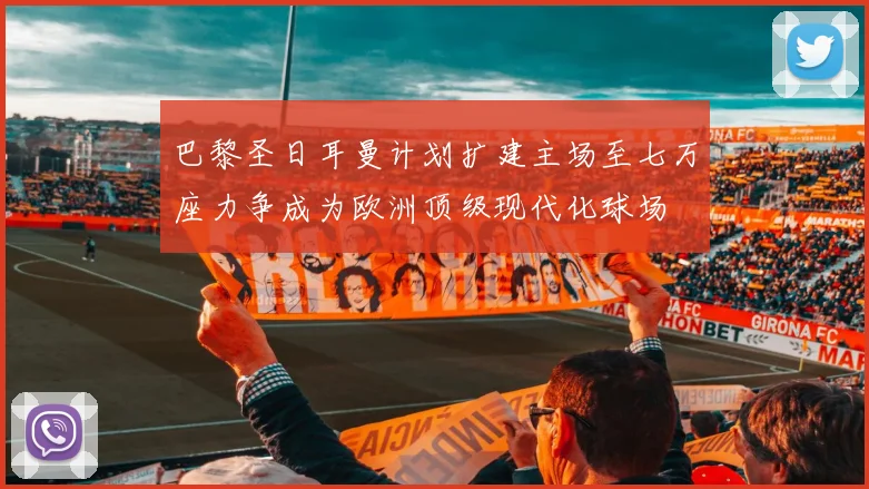巴黎圣日耳曼计划扩建主场至七万座力争成为欧洲顶级现代化球场
