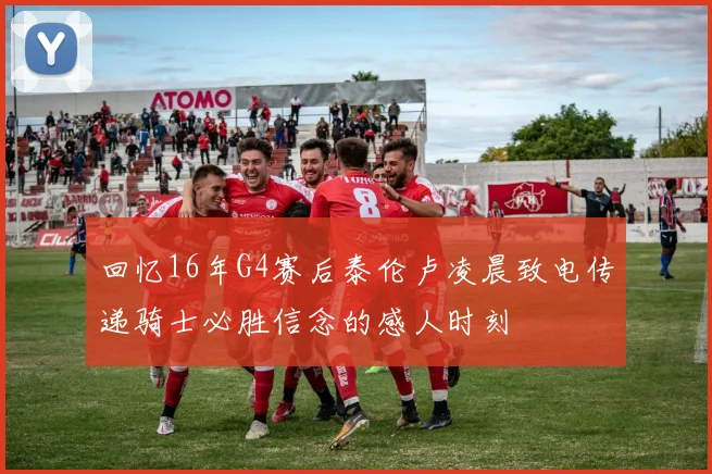 回忆16年G4赛后泰伦卢凌晨致电传递骑士必胜信念的感人时刻