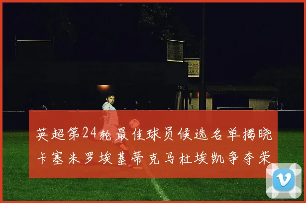 英超第24轮最佳球员候选名单揭晓卡塞米罗埃基蒂克马杜埃凯争夺荣誉