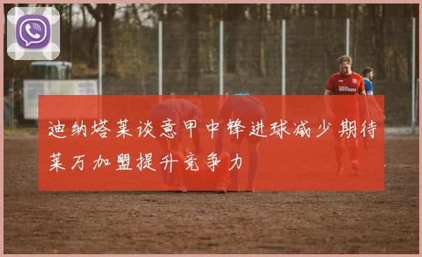 迪纳塔莱谈意甲中锋进球减少期待莱万加盟提升竞争力