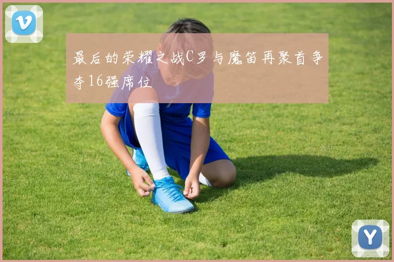 最后的荣耀之战C罗与魔笛再聚首争夺16强席位