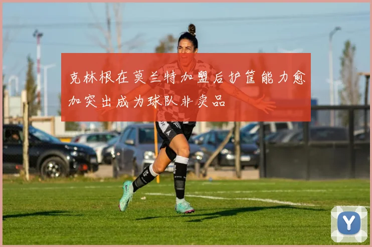 克林根在莫兰特加盟后护筐能力愈加突出成为球队非卖品
