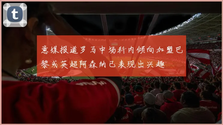 意媒报道罗马中场科内倾向加盟巴黎或英超阿森纳已表现出兴趣