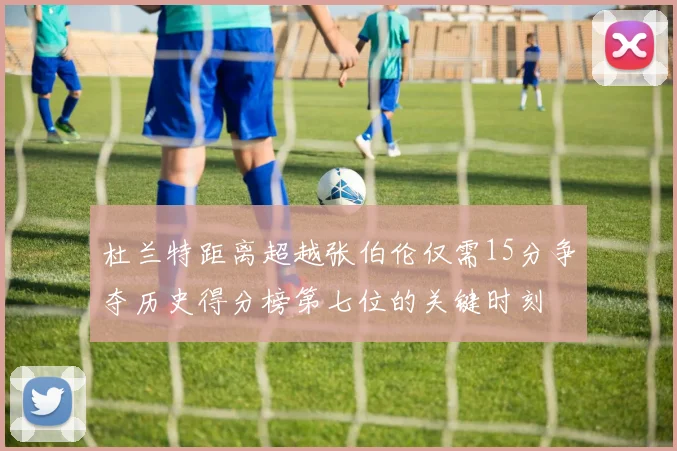杜兰特距离超越张伯伦仅需15分争夺历史得分榜第七位的关键时刻