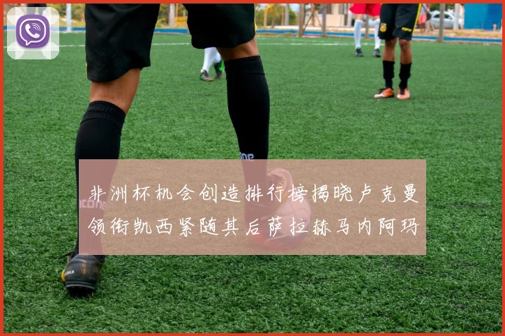 非洲杯机会创造排行榜揭晓卢克曼领衔凯西紧随其后萨拉赫马内阿玛德跻身前五