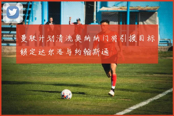 曼联计划清洗奥纳纳门将引援目标锁定达尔洛与约翰斯通